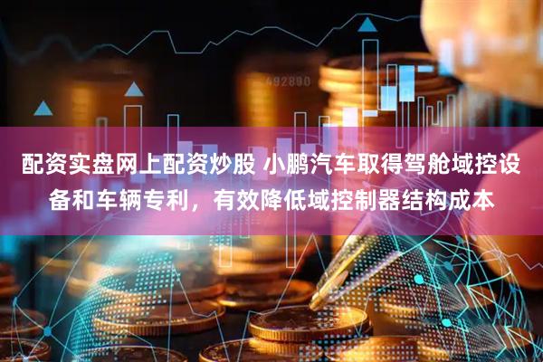 配资实盘网上配资炒股 小鹏汽车取得驾舱域控设备和车辆专利，有效降低域控制器结构成本