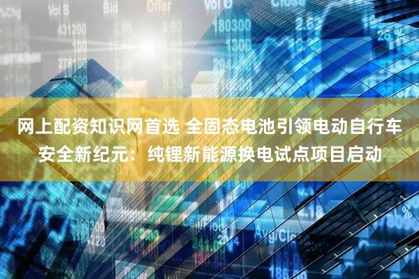 网上配资知识网首选 全固态电池引领电动自行车安全新纪元：纯锂新能源换电试点项目启动