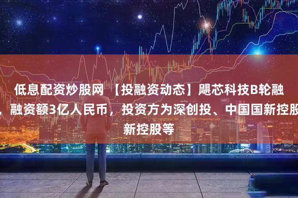 低息配资炒股网 【投融资动态】飓芯科技B轮融资，融资额3亿人民币，投资方为深创投、中国国新控股等