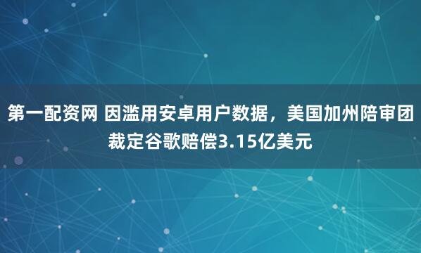 第一配资网 因滥用安卓用户数据，美国加州陪审团裁定谷歌赔偿3.15亿美元