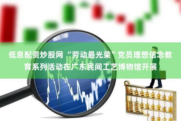 低息配资炒股网 “劳动最光荣”党员理想信念教育系列活动在广东民间工艺博物馆开展