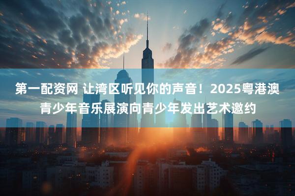 第一配资网 让湾区听见你的声音！2025粤港澳青少年音乐展演向青少年发出艺术邀约