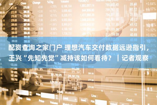 配资查询之家门户 理想汽车交付数据远逊指引，王兴“先知先觉”减持该如何看待？｜记者观察