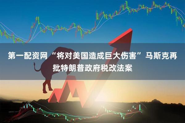 第一配资网 “将对美国造成巨大伤害” 马斯克再批特朗普政府税改法案