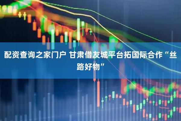 配资查询之家门户 甘肃借友城平台拓国际合作“丝路好物”