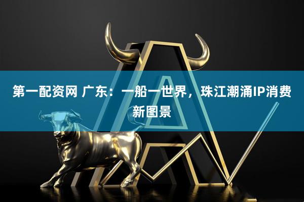 第一配资网 广东：一船一世界，珠江潮涌IP消费新图景