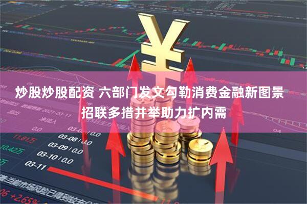 炒股炒股配资 六部门发文勾勒消费金融新图景  招联多措并举助力扩内需
