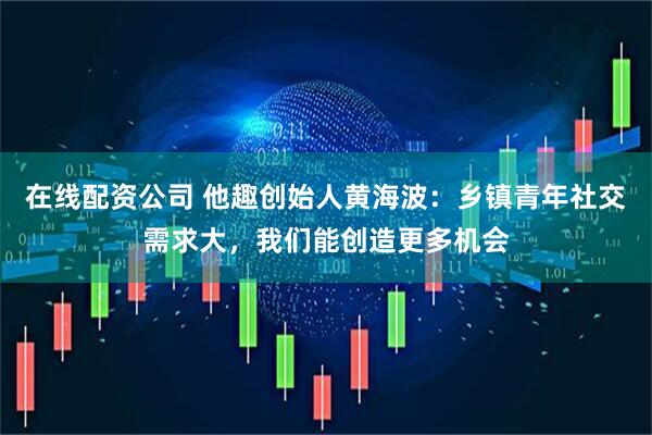 在线配资公司 他趣创始人黄海波：乡镇青年社交需求大，我们能创造更多机会