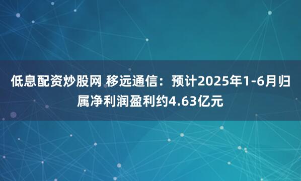 低息配资炒股网 移远通信：预计2025年1-6月归属净利润盈利约4.63亿元