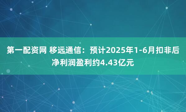 第一配资网 移远通信：预计2025年1-6月扣非后净利润盈利约4.43亿元