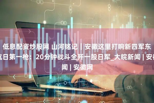 低息配资炒股网 山河铭记｜安徽这里打响新四军东进抗日第一枪：20分钟战斗全歼一股日军_大皖新闻 | 安徽网