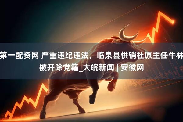第一配资网 严重违纪违法，临泉县供销社原主任牛林被开除党籍_大皖新闻 | 安徽网