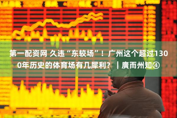 第一配资网 久违“东较场”！广州这个超过1300年历史的体育场有几犀利？｜廣而州知④