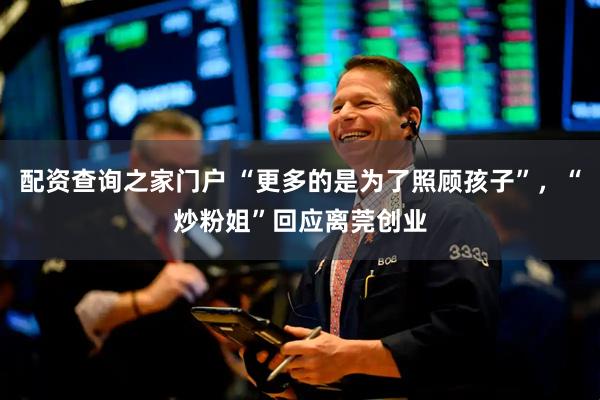 配资查询之家门户 “更多的是为了照顾孩子”，“炒粉姐”回应离莞创业