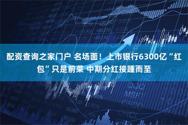 配资查询之家门户 名场面！上市银行6300亿“红包”只是前菜 中期分红接踵而至