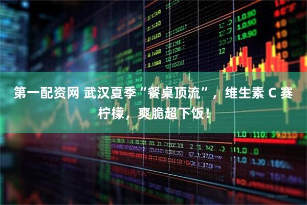 第一配资网 武汉夏季“餐桌顶流”，维生素 C 赛柠檬，爽脆超下饭！
