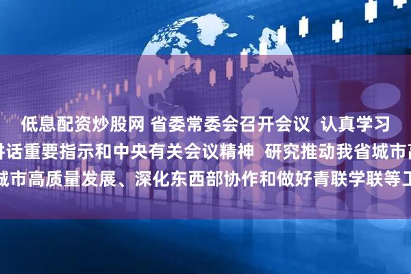 低息配资炒股网 省委常委会召开会议  认真学习贯彻习近平总书记重要讲话重要指示和中央有关会议精神  研究推动我省城市高质量发展、深化东西部协作和做好青联学联等工作  黄坤明主持会议
