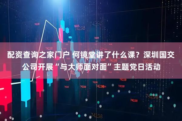 配资查询之家门户 何镜堂讲了什么课？深圳国交公司开展“与大师面对面”主题党日活动