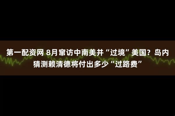 第一配资网 8月窜访中南美并“过境”美国？岛内猜测赖清德将付出多少“过路费”