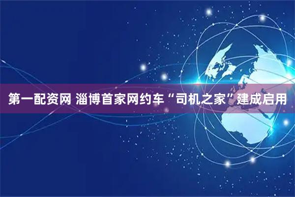 第一配资网 淄博首家网约车“司机之家”建成启用