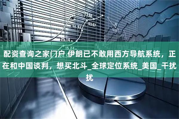 配资查询之家门户 伊朗已不敢用西方导航系统，正在和中国谈判，想买北斗_全球定位系统_美国_干扰
