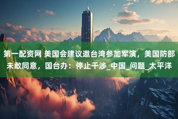 第一配资网 美国会建议邀台湾参加军演，美国防部未敢同意，国台办：停止干涉_中国_问题_太平洋