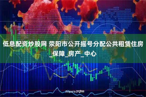 低息配资炒股网 荥阳市公开摇号分配公共租赁住房_保障_房产_中心