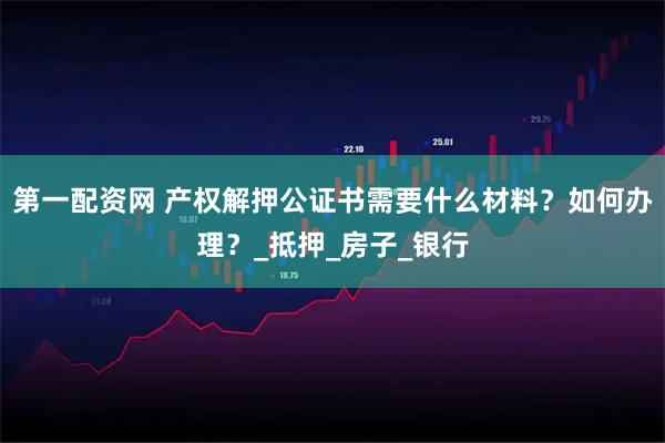 第一配资网 产权解押公证书需要什么材料？如何办理？_抵押_房子_银行
