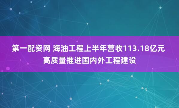 第一配资网 海油工程上半年营收113.18亿元 高质量推进国内外工程建设