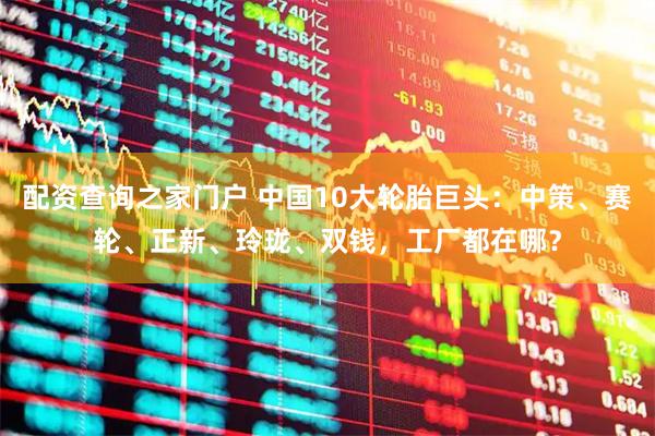 配资查询之家门户 中国10大轮胎巨头：中策、赛轮、正新、玲珑、双钱，工厂都在哪？