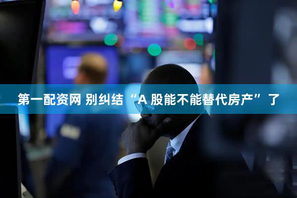 第一配资网 别纠结 “A 股能不能替代房产” 了