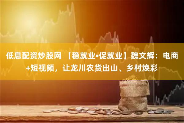 低息配资炒股网 【稳就业•促就业】魏文辉：电商+短视频，让龙川农货出山、乡村焕彩