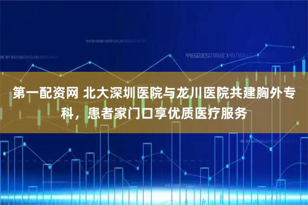 第一配资网 北大深圳医院与龙川医院共建胸外专科，患者家门口享优质医疗服务