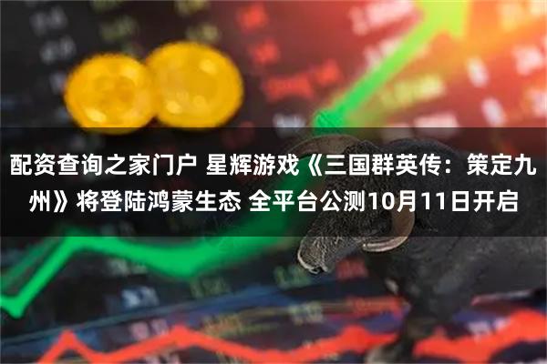 配资查询之家门户 星辉游戏《三国群英传：策定九州》将登陆鸿蒙生态 全平台公测10月11日开启