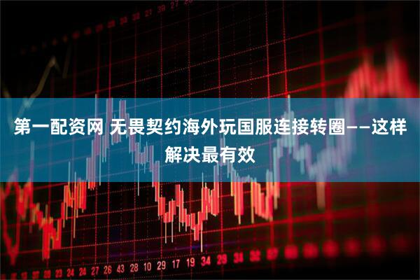 第一配资网 无畏契约海外玩国服连接转圈——这样解决最有效