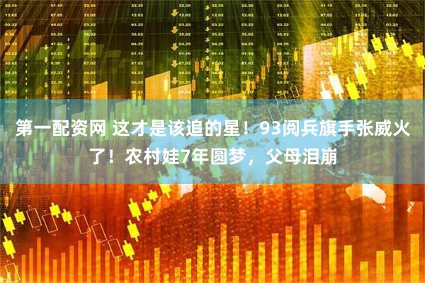 第一配资网 这才是该追的星！93阅兵旗手张威火了！农村娃7年圆梦，父母泪崩
