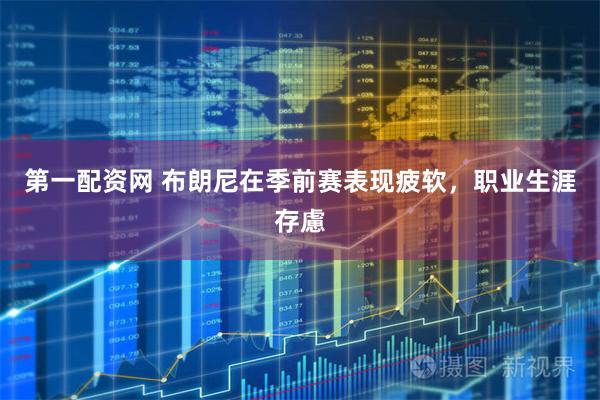 第一配资网 布朗尼在季前赛表现疲软，职业生涯存慮