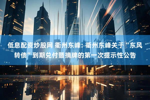 低息配资炒股网 衢州东峰: 衢州东峰关于“东风转债”到期兑付暨摘牌的第一次提示性公告