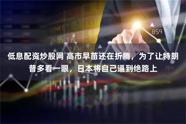 低息配资炒股网 高市早苗还在折腾，为了让特朗普多看一眼，日本将自己逼到绝路上